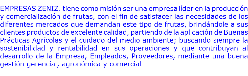 
EMPRESAS ZENIZ. tiene como misión ser una empresa líder en la producción y comercialización de frutas, con el fin de satisfacer las necesidades de los diferentes mercados que demandan este tipo de frutas, brindándole a sus clientes productos de excelente calidad, partiendo de la aplicación de Buenas Prácticas Agrícolas y el cuidado del medio ambiente; buscando siempre la sostenibilidad y rentabilidad en sus operaciones y que contribuyan al desarrollo de la Empresa, Empleados, Proveedores, mediante una buena gestión gerencial, agronómica y comercial 
